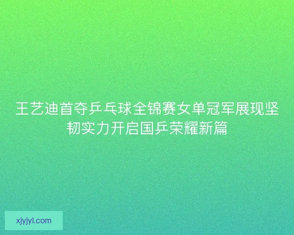 王艺迪首夺乒乓球全锦赛女单冠军展现坚韧实力开启国乒荣耀新篇